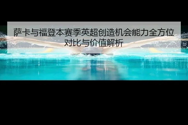 萨卡与福登本赛季英超创造机会能力全方位对比与价值解析