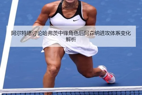 阿尔特塔讨论哈弗茨中锋角色后阿森纳进攻体系变化解析