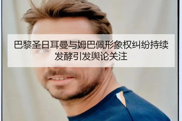 巴黎圣日耳曼与姆巴佩形象权纠纷持续发酵引发舆论关注